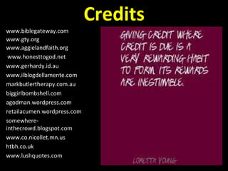 www.biblegateway.com
www.gty.org
www.aggielandfaith.org
www.honesttogod.net
www.gerhardy.id.au
www.ilblogdellamente.com
markbutlertherapy.com.au
biggirlbombshell.com
agodman.wordpress.com
retailacumen.wordpress.com
somewhere-
inthecrowd.blogspot.com
www.co.nicollet.mn.us
htbh.co.uk
www.lushquotes.com
Credits
 