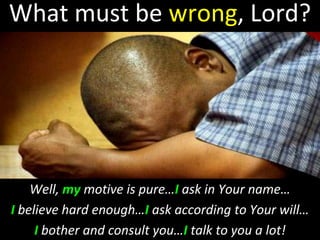 What must be wrong, Lord?
Well, my motive is pure…I ask in Your name…
I believe hard enough…I ask according to Your will…
I bother and consult you…I talk to you a lot!
 