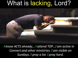 What is lacking, Lord?
I know ACTS already... I attend TOP…I am active in
Connect and other ministries. I am visible on
Sundays. I pray a lot. I pray hard.
 