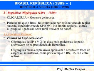BRASIL REPÚBLICA (1889 – )
Prof. Darlan CamposProf. Darlan Campos
REPÚBLICA VELHA (1889 – 1930)
3 - República Oligárquica (1894 – 1930):
• OLIGARQUIA = Governo de poucos.
• Período em que o Brasil foi controlado por cafeicultores da região
sudeste, especialmente de SP e MG. No âmbito regional, outras
oligarquias ligadas ao setor rural estavam no poder.
3.1 Estrutura Política:
• Política do Café-com-Leite:
– Oligarquias de SP e MG (as duas mais poderosas do país)
alternavam-se na presidência da República.
– Oligarquias menos expressivas apoiavam o acordo em troca de
cargos ou ministérios, como por exemplo o RS, BA, RJ, entre
outros.
 