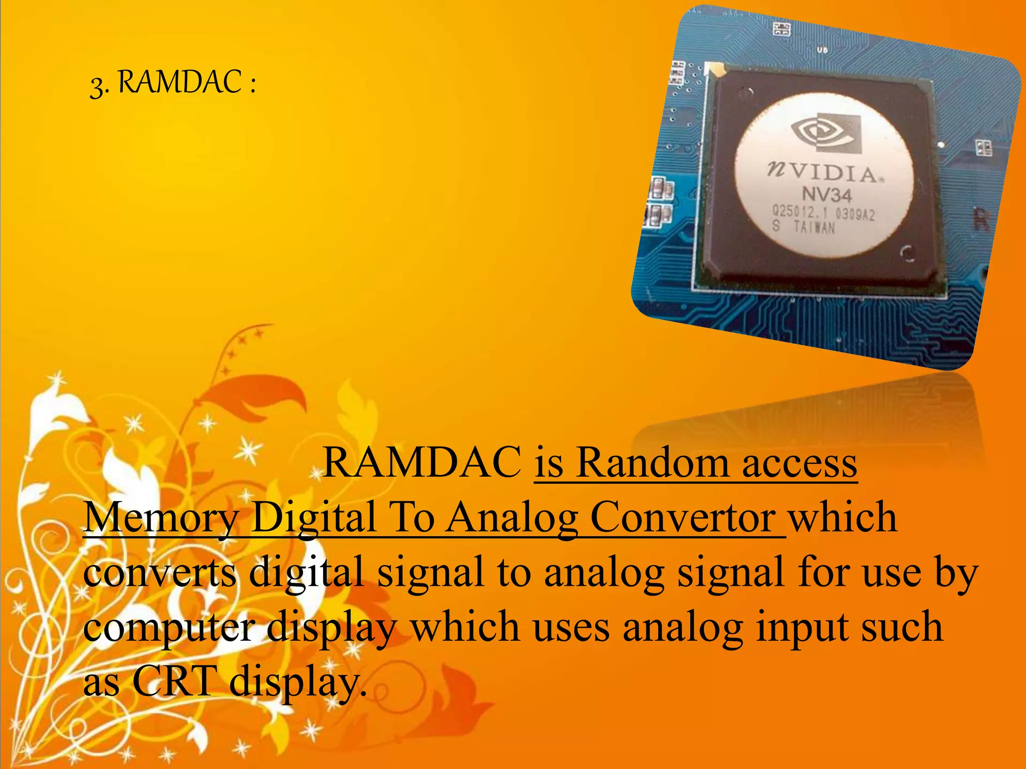 3. RAMDAC :
RAMDAC is Random access
Memory Digital To Analog Convertor which
converts digital signal to analog signal for use by
computer display which uses analog input such
as CRT display.
 