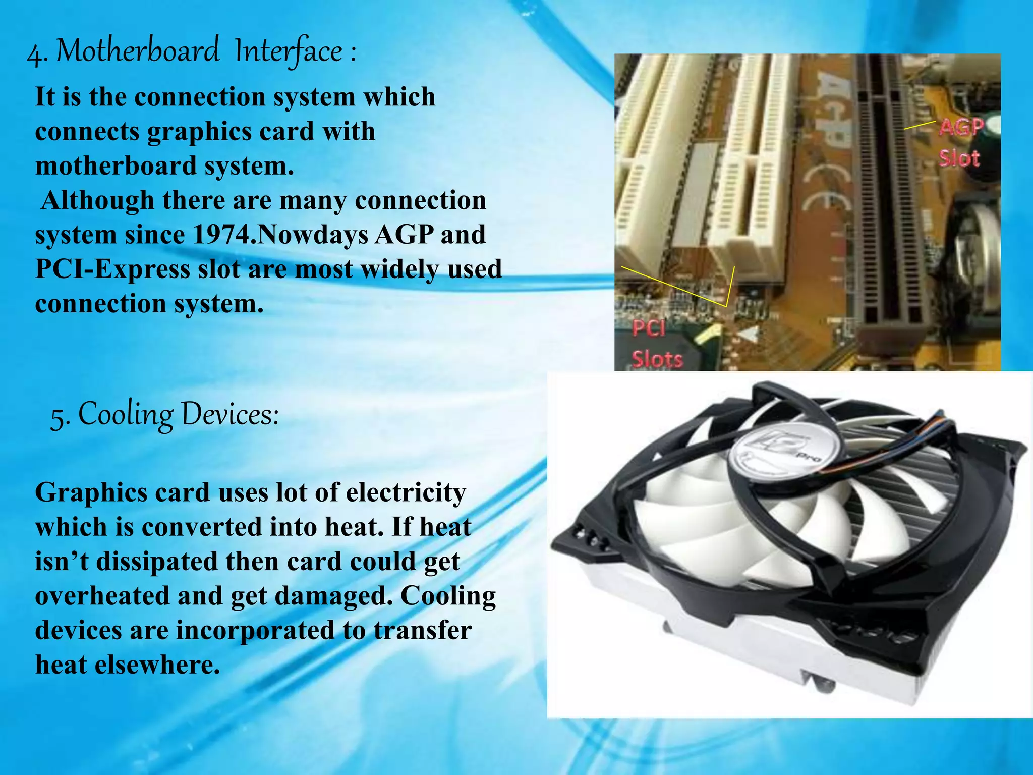 4. Motherboard Interface :
It is the connection system which
connects graphics card with
motherboard system.
Although there are many connection
system since 1974.Nowdays AGP and
PCI-Express slot are most widely used
connection system.
5. Cooling Devices:
Graphics card uses lot of electricity
which is converted into heat. If heat
isn’t dissipated then card could get
overheated and get damaged. Cooling
devices are incorporated to transfer
heat elsewhere.
 