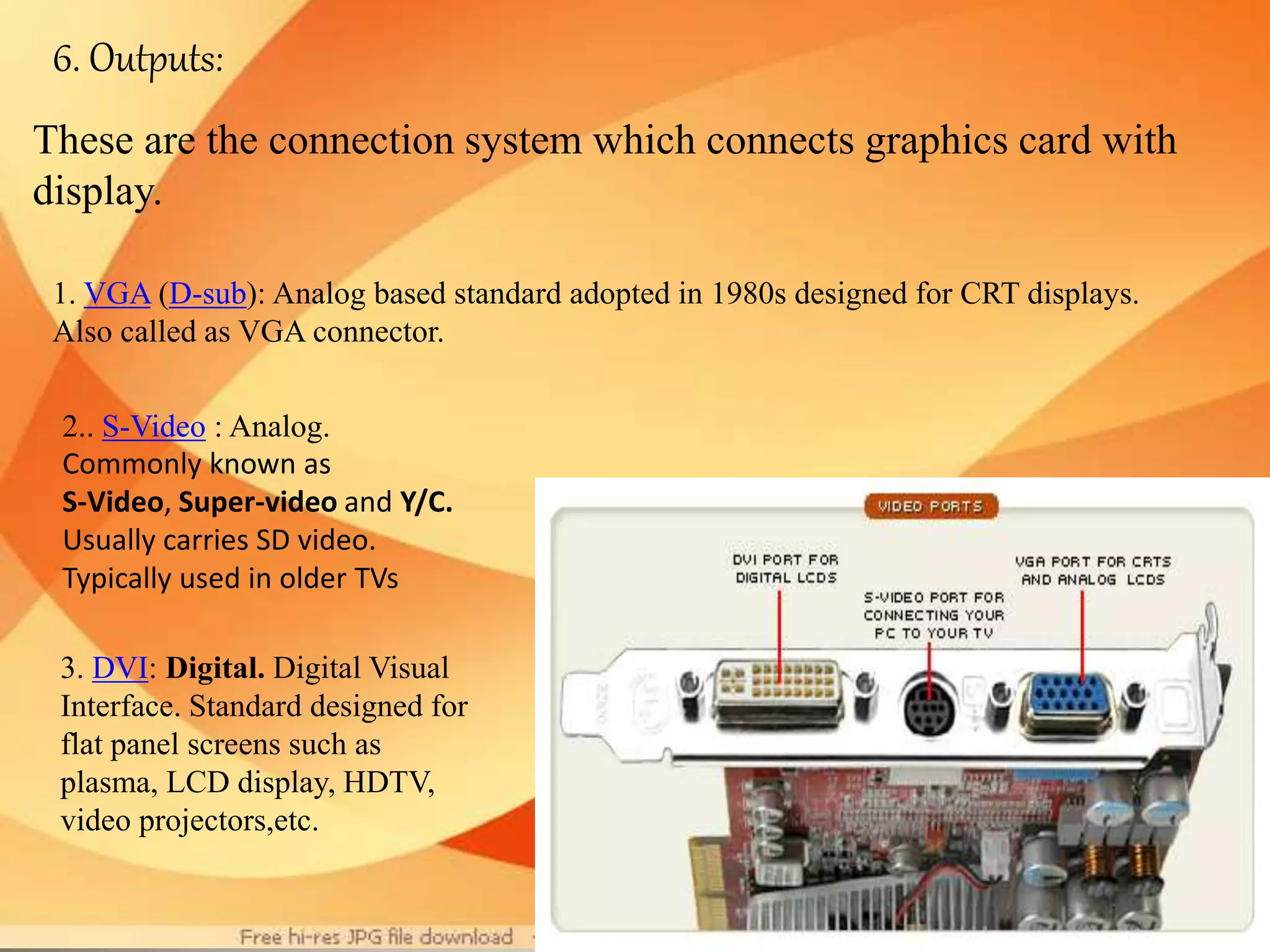 6. Outputs:
These are the connection system which connects graphics card with
display.
1. VGA (D-sub): Analog based standard adopted in 1980s designed for CRT displays.
Also called as VGA connector.
2.. S-Video : Analog.
Commonly known as
S-Video, Super-video and Y/C.
Usually carries SD video.
Typically used in older TVs
3. DVI: Digital. Digital Visual
Interface. Standard designed for
flat panel screens such as
plasma, LCD display, HDTV,
video projectors,etc.
 