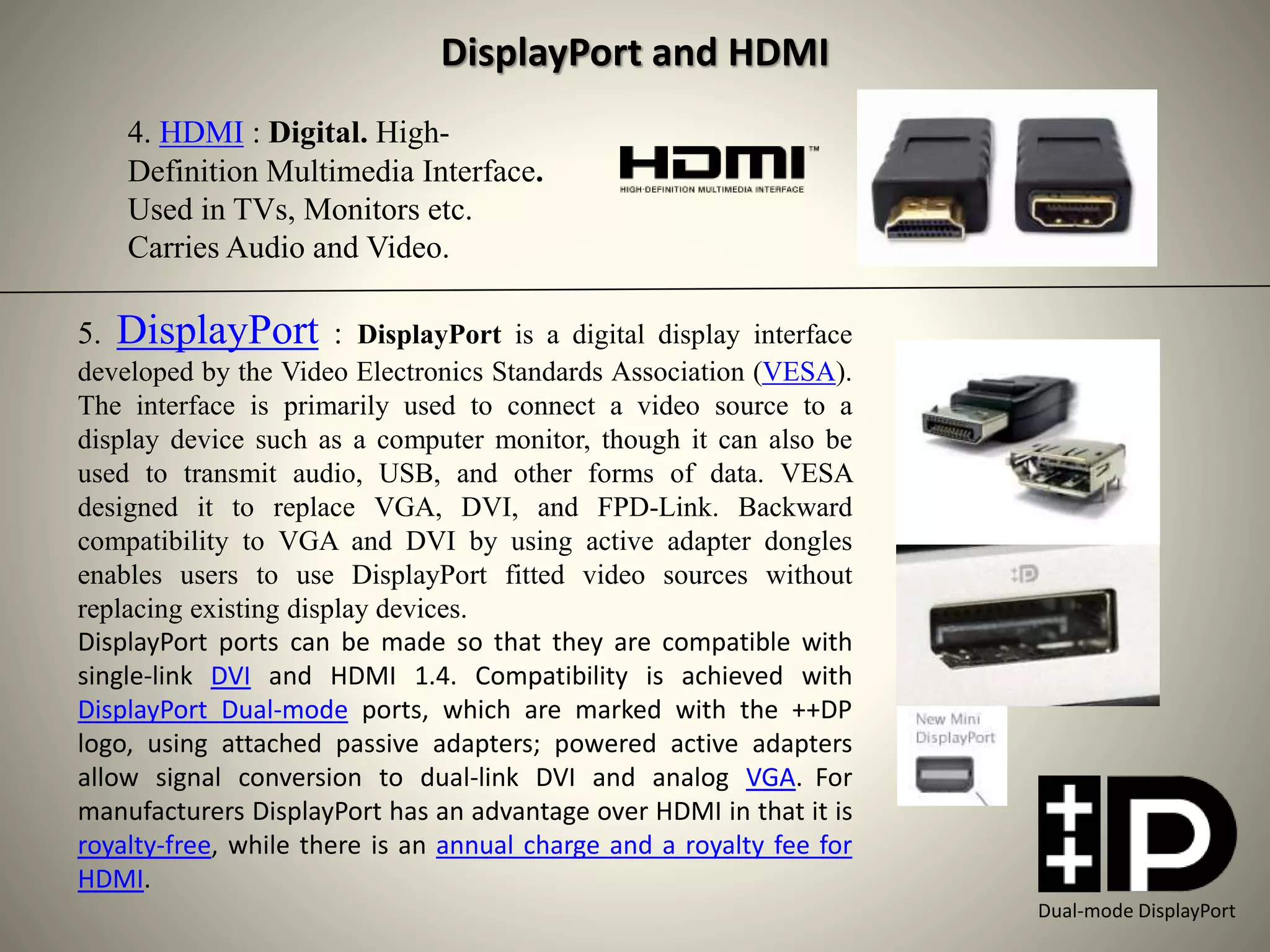 4. HDMI : Digital. High-
Definition Multimedia Interface.
Used in TVs, Monitors etc.
Carries Audio and Video.
5. DisplayPort : DisplayPort is a digital display interface
developed by the Video Electronics Standards Association (VESA).
The interface is primarily used to connect a video source to a
display device such as a computer monitor, though it can also be
used to transmit audio, USB, and other forms of data. VESA
designed it to replace VGA, DVI, and FPD-Link. Backward
compatibility to VGA and DVI by using active adapter dongles
enables users to use DisplayPort fitted video sources without
replacing existing display devices.
DisplayPort ports can be made so that they are compatible with
single-link DVI and HDMI 1.4. Compatibility is achieved with
DisplayPort Dual-mode ports, which are marked with the ++DP
logo, using attached passive adapters; powered active adapters
allow signal conversion to dual-link DVI and analog VGA. For
manufacturers DisplayPort has an advantage over HDMI in that it is
royalty-free, while there is an annual charge and a royalty fee for
HDMI.
DisplayPort and HDMI
Dual-mode DisplayPort
 