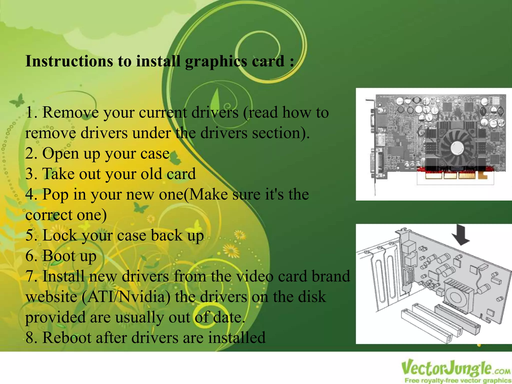 Instructions to install graphics card :
1. Remove your current drivers (read how to
remove drivers under the drivers section).
2. Open up your case
3. Take out your old card
4. Pop in your new one(Make sure it's the
correct one)
5. Lock your case back up
6. Boot up
7. Install new drivers from the video card brand
website (ATI/Nvidia) the drivers on the disk
provided are usually out of date.
8. Reboot after drivers are installed
 