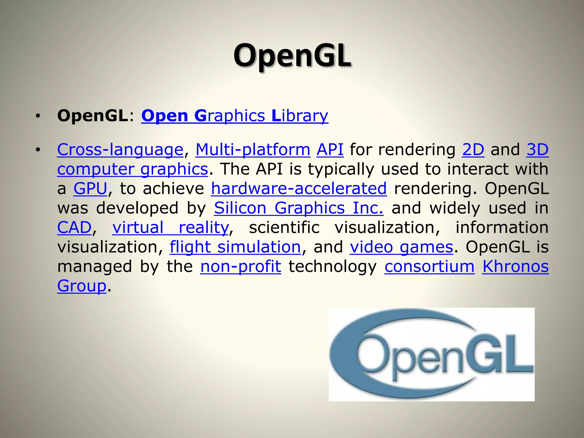OpenGL
• OpenGL: Open Graphics Library
• Cross-language, Multi-platform API for rendering 2D and 3D
computer graphics. The API is typically used to interact with
a GPU, to achieve hardware-accelerated rendering. OpenGL
was developed by Silicon Graphics Inc. and widely used in
CAD, virtual reality, scientific visualization, information
visualization, flight simulation, and video games. OpenGL is
managed by the non-profit technology consortium Khronos
Group.
 