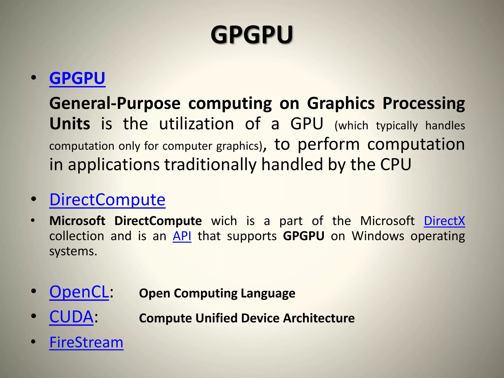 GPGPU
• GPGPU
General-Purpose computing on Graphics Processing
Units is the utilization of a GPU (which typically handles
computation only for computer graphics), to perform computation
in applications traditionally handled by the CPU
• DirectCompute
• Microsoft DirectCompute wich is a part of the Microsoft DirectX
collection and is an API that supports GPGPU on Windows operating
systems.
• OpenCL: Open Computing Language
• CUDA: Compute Unified Device Architecture
• FireStream
 