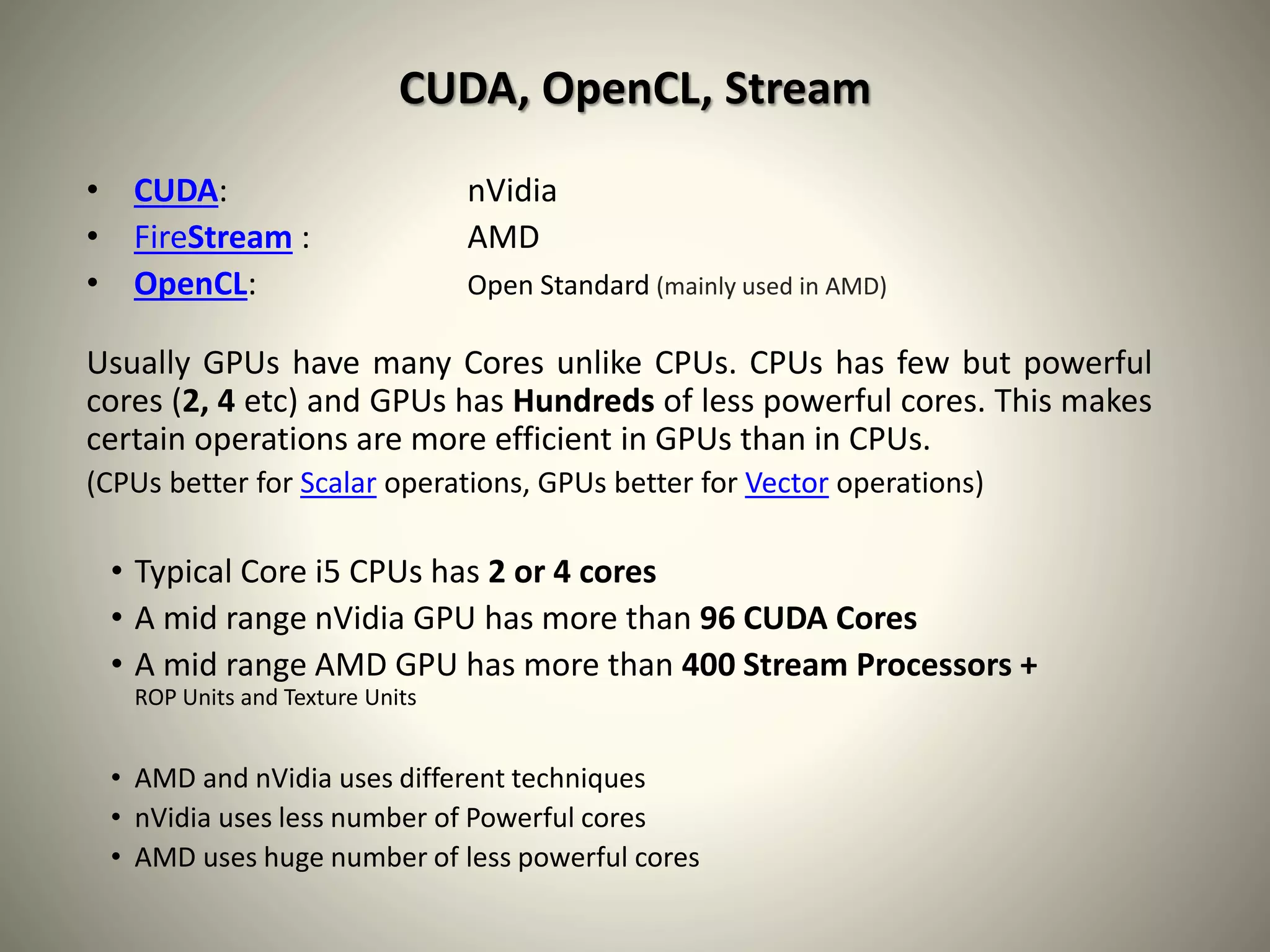 CUDA, OpenCL, Stream
• CUDA: nVidia
• FireStream : AMD
• OpenCL: Open Standard (mainly used in AMD)
Usually GPUs have many Cores unlike CPUs. CPUs has few but powerful
cores (2, 4 etc) and GPUs has Hundreds of less powerful cores. This makes
certain operations are more efficient in GPUs than in CPUs.
(CPUs better for Scalar operations, GPUs better for Vector operations)
• Typical Core i5 CPUs has 2 or 4 cores
• A mid range nVidia GPU has more than 96 CUDA Cores
• A mid range AMD GPU has more than 400 Stream Processors +
ROP Units and Texture Units
• AMD and nVidia uses different techniques
• nVidia uses less number of Powerful cores
• AMD uses huge number of less powerful cores
 