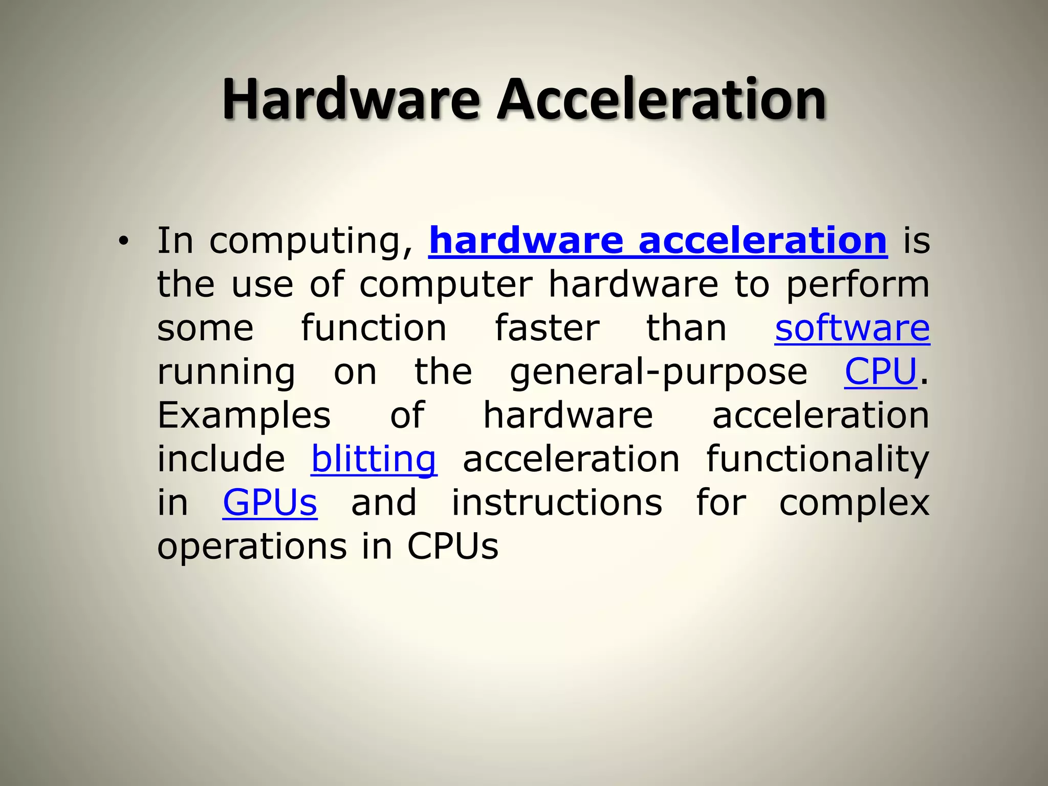 Hardware Acceleration
• In computing, hardware acceleration is
the use of computer hardware to perform
some function faster than software
running on the general-purpose CPU.
Examples of hardware acceleration
include blitting acceleration functionality
in GPUs and instructions for complex
operations in CPUs
 