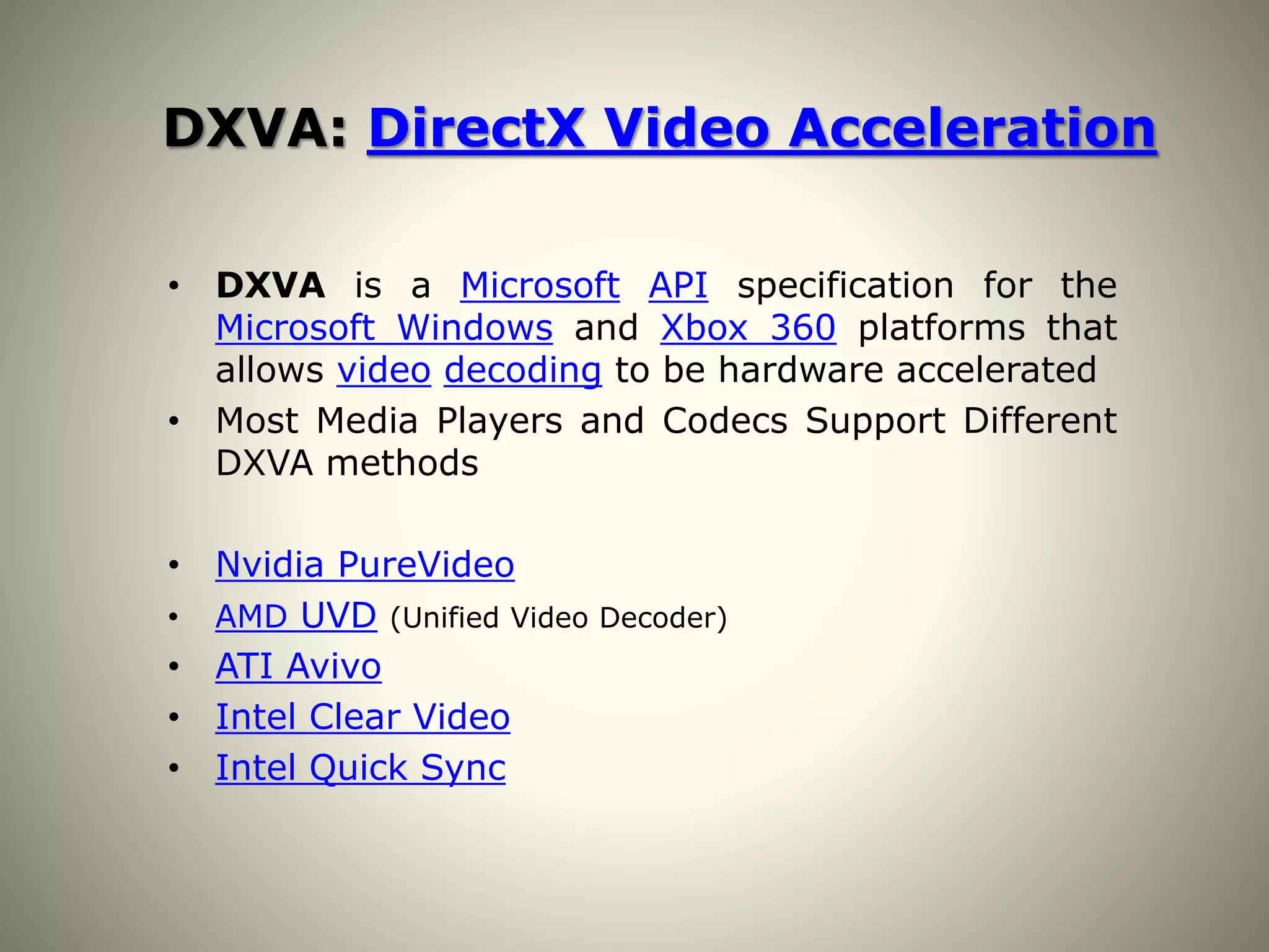 DXVA: DirectX Video Acceleration
• DXVA is a Microsoft API specification for the
Microsoft Windows and Xbox 360 platforms that
allows video decoding to be hardware accelerated
• Most Media Players and Codecs Support Different
DXVA methods
• Nvidia PureVideo
• AMD UVD (Unified Video Decoder)
• ATI Avivo
• Intel Clear Video
• Intel Quick Sync
 