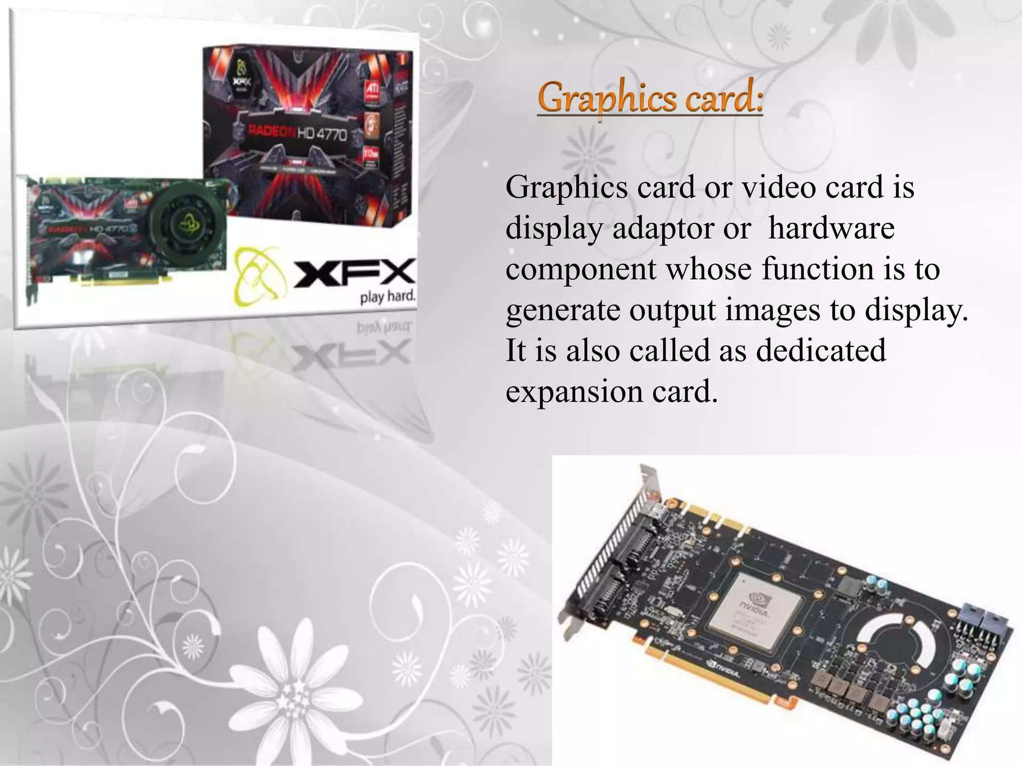 Graphics card or video card is
display adaptor or hardware
component whose function is to
generate output images to display.
It is also called as dedicated
expansion card.
 