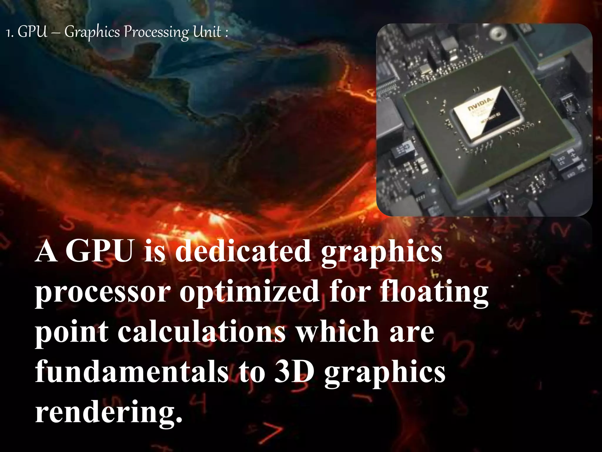 1. GPU – Graphics Processing Unit :
A GPU is dedicated graphics
processor optimized for floating
point calculations which are
fundamentals to 3D graphics
rendering.
 
