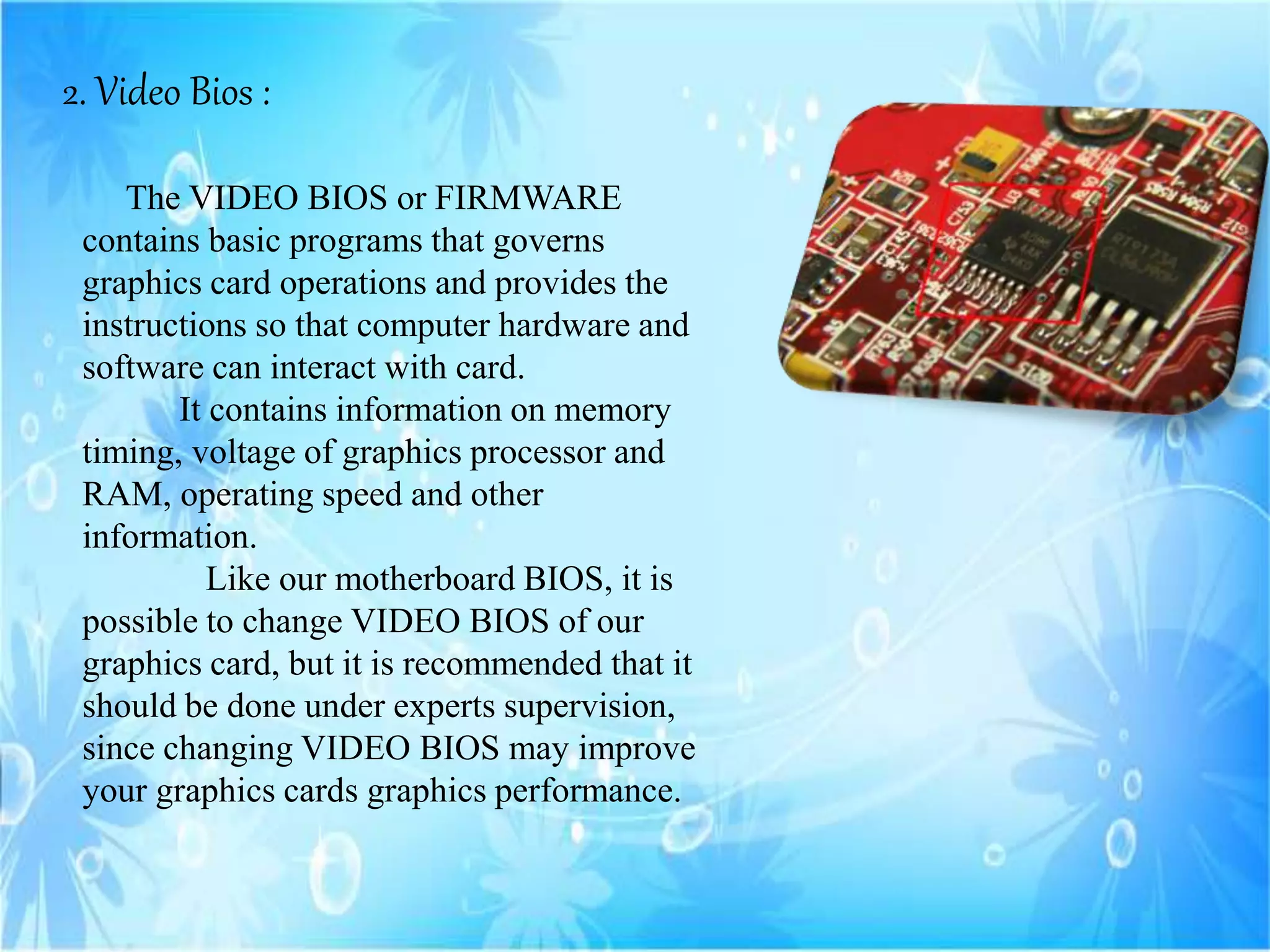 2. Video Bios :
The VIDEO BIOS or FIRMWARE
contains basic programs that governs
graphics card operations and provides the
instructions so that computer hardware and
software can interact with card.
It contains information on memory
timing, voltage of graphics processor and
RAM, operating speed and other
information.
Like our motherboard BIOS, it is
possible to change VIDEO BIOS of our
graphics card, but it is recommended that it
should be done under experts supervision,
since changing VIDEO BIOS may improve
your graphics cards graphics performance.
 