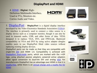 4. HDMI : Digital. High-
Definition Multimedia Interface.
Used in TVs, Monitors etc.
Carries Audio and Video.
5. DisplayPort : DisplayPort is a digital display interface
developed by the Video Electronics Standards Association (VESA).
The interface is primarily used to connect a video source to a
display device such as a computer monitor, though it can also be
used to transmit audio, USB, and other forms of data. VESA
designed it to replace VGA, DVI, and FPD-Link. Backward
compatibility to VGA and DVI by using active adapter dongles
enables users to use DisplayPort fitted video sources without
replacing existing display devices.
DisplayPort ports can be made so that they are compatible with
single-link DVI and HDMI 1.4. Compatibility is achieved with
DisplayPort Dual-mode ports, which are marked with the ++DP
logo, using attached passive adapters; powered active adapters
allow signal conversion to dual-link DVI and analog VGA. For
manufacturers DisplayPort has an advantage over HDMI in that it is
royalty-free, while there is an annual charge and a royalty fee for
HDMI.
DisplayPort and HDMI
Dual-mode DisplayPort
 