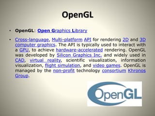 OpenGL
• OpenGL: Open Graphics Library
• Cross-language, Multi-platform API for rendering 2D and 3D
computer graphics. The API is typically used to interact with
a GPU, to achieve hardware-accelerated rendering. OpenGL
was developed by Silicon Graphics Inc. and widely used in
CAD, virtual reality, scientific visualization, information
visualization, flight simulation, and video games. OpenGL is
managed by the non-profit technology consortium Khronos
Group.
 