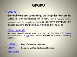 GPGPU
• GPGPU
General-Purpose computing on Graphics Processing
Units is the utilization of a GPU (which typically handles
computation only for computer graphics), to perform computation
in applications traditionally handled by the CPU
• DirectCompute
• Microsoft DirectCompute wich is a part of the Microsoft DirectX
collection and is an API that supports GPGPU on Windows operating
systems.
• OpenCL: Open Computing Language
• CUDA: Compute Unified Device Architecture
• FireStream
 