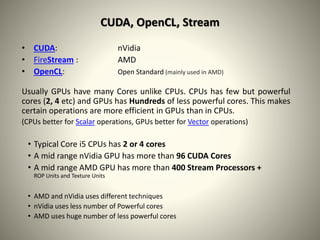 CUDA, OpenCL, Stream
• CUDA: nVidia
• FireStream : AMD
• OpenCL: Open Standard (mainly used in AMD)
Usually GPUs have many Cores unlike CPUs. CPUs has few but powerful
cores (2, 4 etc) and GPUs has Hundreds of less powerful cores. This makes
certain operations are more efficient in GPUs than in CPUs.
(CPUs better for Scalar operations, GPUs better for Vector operations)
• Typical Core i5 CPUs has 2 or 4 cores
• A mid range nVidia GPU has more than 96 CUDA Cores
• A mid range AMD GPU has more than 400 Stream Processors +
ROP Units and Texture Units
• AMD and nVidia uses different techniques
• nVidia uses less number of Powerful cores
• AMD uses huge number of less powerful cores
 