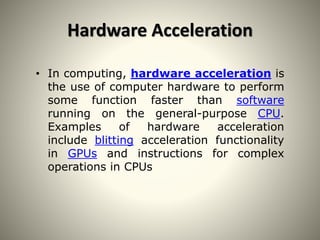 Hardware Acceleration
• In computing, hardware acceleration is
the use of computer hardware to perform
some function faster than software
running on the general-purpose CPU.
Examples of hardware acceleration
include blitting acceleration functionality
in GPUs and instructions for complex
operations in CPUs
 