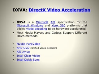 DXVA: DirectX Video Acceleration
• DXVA is a Microsoft API specification for the
Microsoft Windows and Xbox 360 platforms that
allows video decoding to be hardware accelerated
• Most Media Players and Codecs Support Different
DXVA methods
• Nvidia PureVideo
• AMD UVD (Unified Video Decoder)
• ATI Avivo
• Intel Clear Video
• Intel Quick Sync
 