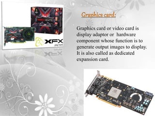 Graphics card or video card is
display adaptor or hardware
component whose function is to
generate output images to display.
It is also called as dedicated
expansion card.
 