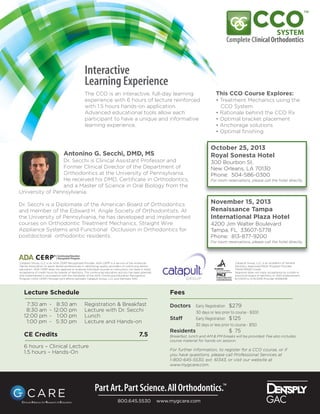 Lecture Schedule
7:30 am - 8:30 am Registration & Breakfast
8:30 am - 12:00 pm Lecture with Dr. Secchi
12:00 pm - 1:00 pm Lunch
1:00 pm - 5:30 pm Lecture and Hands-on
CE Credits 7.5
6 hours – Clinical Lecture
1.5 hours – Hands-On
Interactive
Learning Experience
The CCO is an interactive, full-day learning
experience with 6 hours of lecture reinforced
with 1.5 hours hands-on application.
Advanced educational tools allow each
participant to have a unique and informative
learning experience.
This CCO Course Explores:
• Treatment Mechanics using the
CCO System
• Rationale behind the CCO Rx
• Optimal bracket placement
• Anchorage solutions
• Optimal ﬁnishing
Antonino G. Secchi, DMD, MS
Dr. Secchi is Clinical Assistant Professor and
Former Clinical Director of the Department of
Orthodontics at the University of Pennsylvania.
He received his DMD, Certiﬁcate in Orthodontics,
and a Master of Science in Oral Biology from the
University of Pennsylvania.
Dr. Secchi is a Diplomate of the American Board of Orthodontics
and member of the Edward H. Angle Society of Orthodontists. At
the University of Pennsylvania, he has developed and implemented
courses on Orthodontic Treatment Mechanics, Straight Wire
Appliance Systems and Functional Occlusion in Orthodontics for
postdoctoral orthodontic residents.
Fees
Doctors Early Registration $279
30 days or less prior to course - $300
Staff Early Registration $125
30 days or less prior to course - $150
Residents $ 75
Breakfast, lunch and AM & PM breaks will be provided. Fee also includes
course material for hands-on session.
For further information, to register for a CCO course, or if
you have questions, please call Professional Services at
1-800-645-5530, ext. 61343, or visit our website at
www.mygcare.com.
October 25, 2013
Royal Sonesta Hotel
300 Bourbon St.
New Orleans, LA 70130
Phone: 504-586-0300
For room reservations, please call the hotel directly.
November 15, 2013
Renaissance Tampa
International Plaza Hotel
4200 Jim Walter Boulevard
Tampa, FL 33607-5778
Phone: 813-877-9200
For room reservations, please call the hotel directly.
Catapult Group, LLC is an ADA CERP Recognized Provider. ADA CERP is a service of the American
Dental Association to assist dental professionals in identifying quality providers of continuing dental
education. ADA CERP does not approve or endorse individual courses or instructors, nor does it imply
acceptance of credit hours by boards of dentistry. This continuing education activity has been planned
and implemented in accordance with the standards of the ADA Continuing Education Recognition
Program (ADA CERP) through joint efforts between Catapult Group, LLC and Dentsply GAC
Catapult Group, LLC is an Academy of General
Dentistry Approved PACE Program Provider
FAGD/MAGD Credit.
Approval does not imply acceptance by a state or
provincial board of dentistry or AGD endorsement.
6/1/2013 to 5/31/2016 Provider #306446
800.645.5530 www.mygcare.com
 