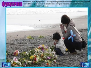 Авария на АЭС Фукусима-1 - это крупная радиационная авария, произошедшая 11
марта 2011г в результате сильнейшего в истории Японии землетрясения и
последовавшего за ним цунами.

фукусима

 