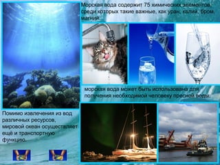 Морская вода содержит 75 химических элементов,
среди которых такие важные, как уран, калий, бром,
магний.

морская вода может быть использована для
получения необходимой человеку пресной воды.
Помимо извлечения из вод
различных ресурсов,
мировой океан осуществляет
ещё и транспортную
функцию.

 