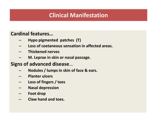 Clinical Manifestation
Cardinal features…
–
–
–
–

Hypo pigmented patches (T)
Loss of coetaneous sensation in affected areas.
Thickened nerves
M. Leprae in skin or nasal passage.

Signs of advanced disease…
–
–
–
–
–
–

Nodules / lumps in skin of face & ears.
Planter ulcers
Loss of fingers / toes
Nasal depression
Foot drop
Claw hand and toes.

 