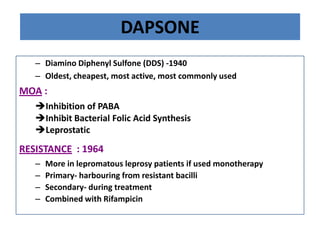 DAPSONE
– Diamino Diphenyl Sulfone (DDS) -1940
– Oldest, cheapest, most active, most commonly used

MOA :
Inhibition of PABA
Inhibit Bacterial Folic Acid Synthesis
Leprostatic

RESISTANCE : 1964
–
–
–
–

More in lepromatous leprosy patients if used monotherapy
Primary- harbouring from resistant bacilli
Secondary- during treatment
Combined with Rifampicin

 