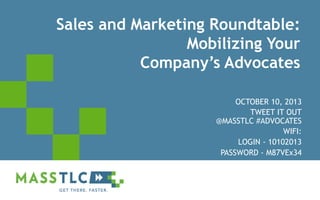 Sales and Marketing Roundtable:
Mobilizing Your
Company’s Advocates
OCTOBER 10, 2013
TWEET IT OUT
@MASSTLC #ADVOCATES
WIFI:
LOGIN - 10102013
PASSWORD - M87VEx34

©2012 MASSTLC ALL RIGHTS RESERVED.

 