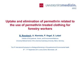 Institute of Occupational, Social-,
and Environmental Medicine

Uptake and elimination of permethrin related to
the use of permethrin treated clothing for
forestry workers
B. Rossbach, A. Niemietz, P. Kegel, S. Letzel
Institute of Occupational-, Social-, and Environmental Medicine
University Medical Center of the Johannes Gutenberg University, Mainz, Germany

The 9th International Symposium on Biological Monitoring in Occupational and Environmental Health
9th – 11th September 2013, Lowry Centre, Manchester, UK

 