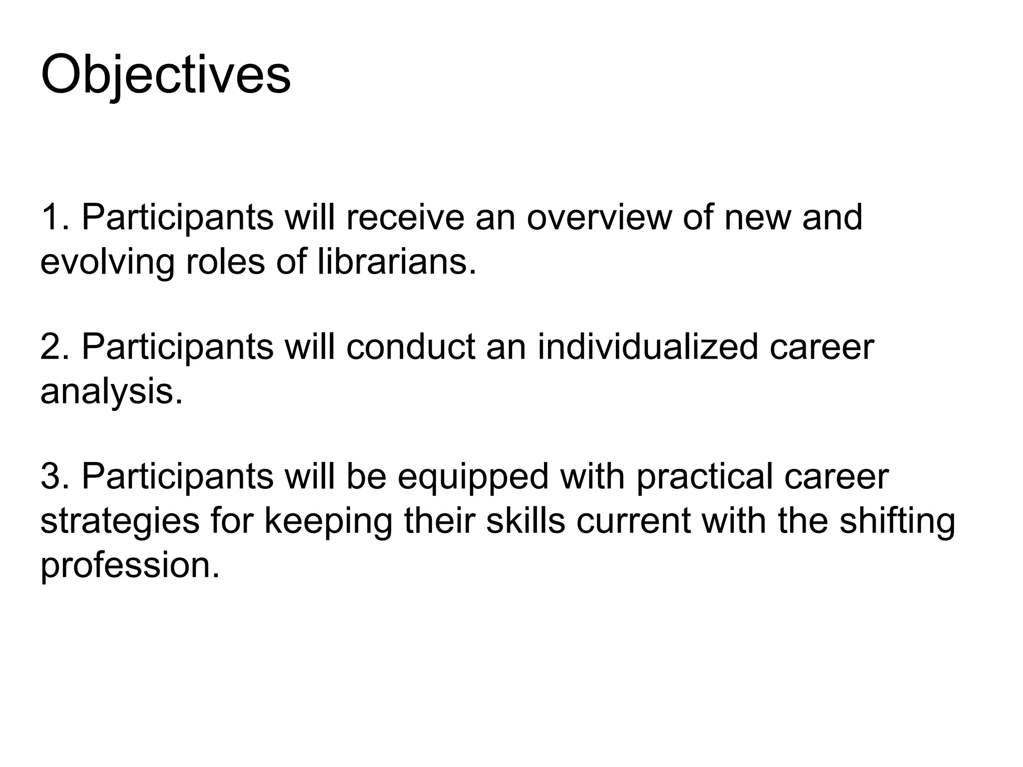 Objectives
1. Participants will receive an overview of new and
evolving roles of librarians.
2. Participants will conduct an individualized career
analysis.
3. Participants will be equipped with practical career
strategies for keeping their skills current with the shifting
profession.

 