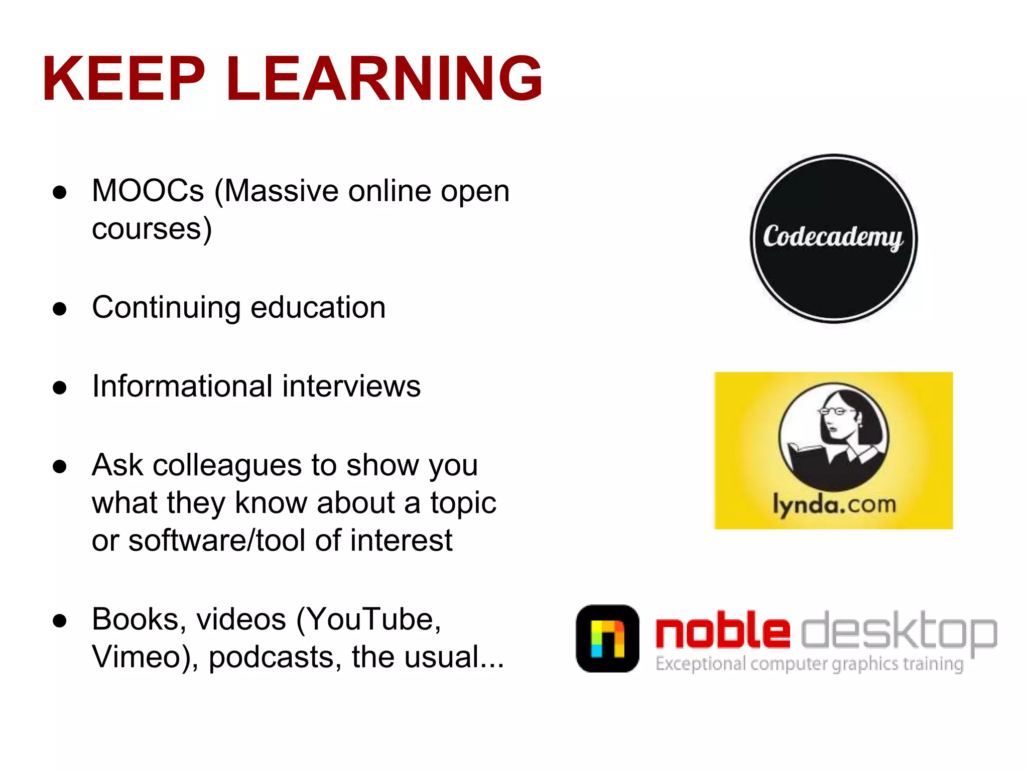 KEEP LEARNING
● MOOCs (Massive online open
courses)
● Continuing education

● Informational interviews
● Ask colleagues to show you
what they know about a topic
or software/tool of interest
● Books, videos (YouTube,
Vimeo), podcasts, the usual...

 