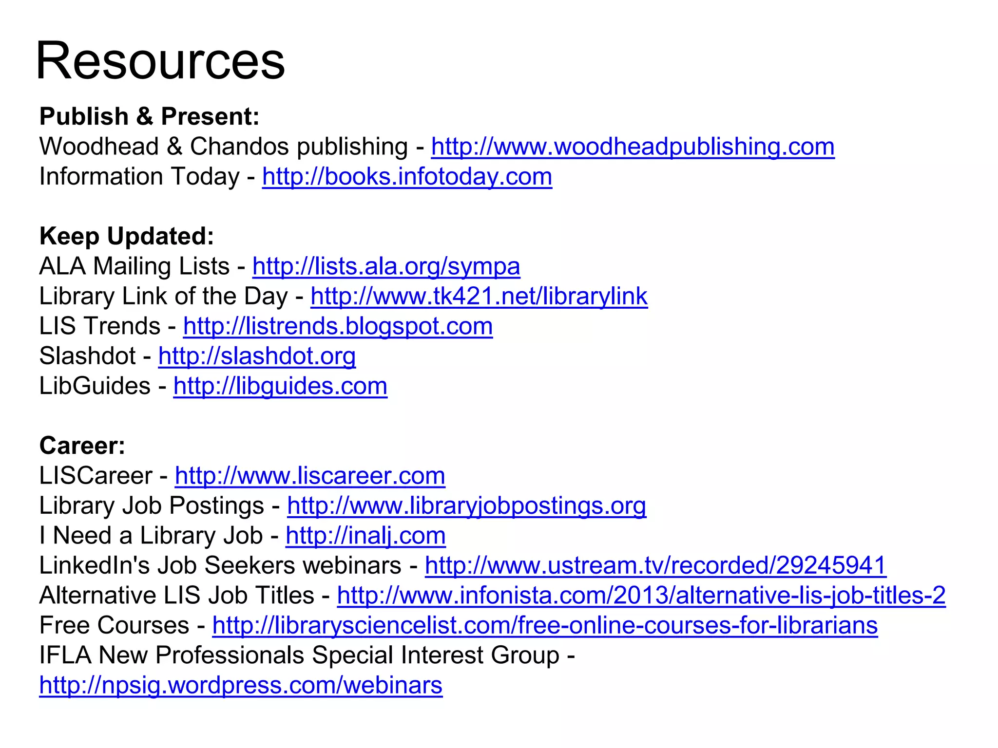 Resources
Publish & Present:
Woodhead & Chandos publishing - http://www.woodheadpublishing.com
Information Today - http://books.infotoday.com
Keep Updated:
ALA Mailing Lists - http://lists.ala.org/sympa
Library Link of the Day - http://www.tk421.net/librarylink
LIS Trends - http://listrends.blogspot.com
Slashdot - http://slashdot.org
LibGuides - http://libguides.com

Career:
LISCareer - http://www.liscareer.com
Library Job Postings - http://www.libraryjobpostings.org
I Need a Library Job - http://inalj.com
LinkedIn's Job Seekers webinars - http://www.ustream.tv/recorded/29245941
Alternative LIS Job Titles - http://www.infonista.com/2013/alternative-lis-job-titles-2
Free Courses - http://librarysciencelist.com/free-online-courses-for-librarians
IFLA New Professionals Special Interest Group http://npsig.wordpress.com/webinars

 