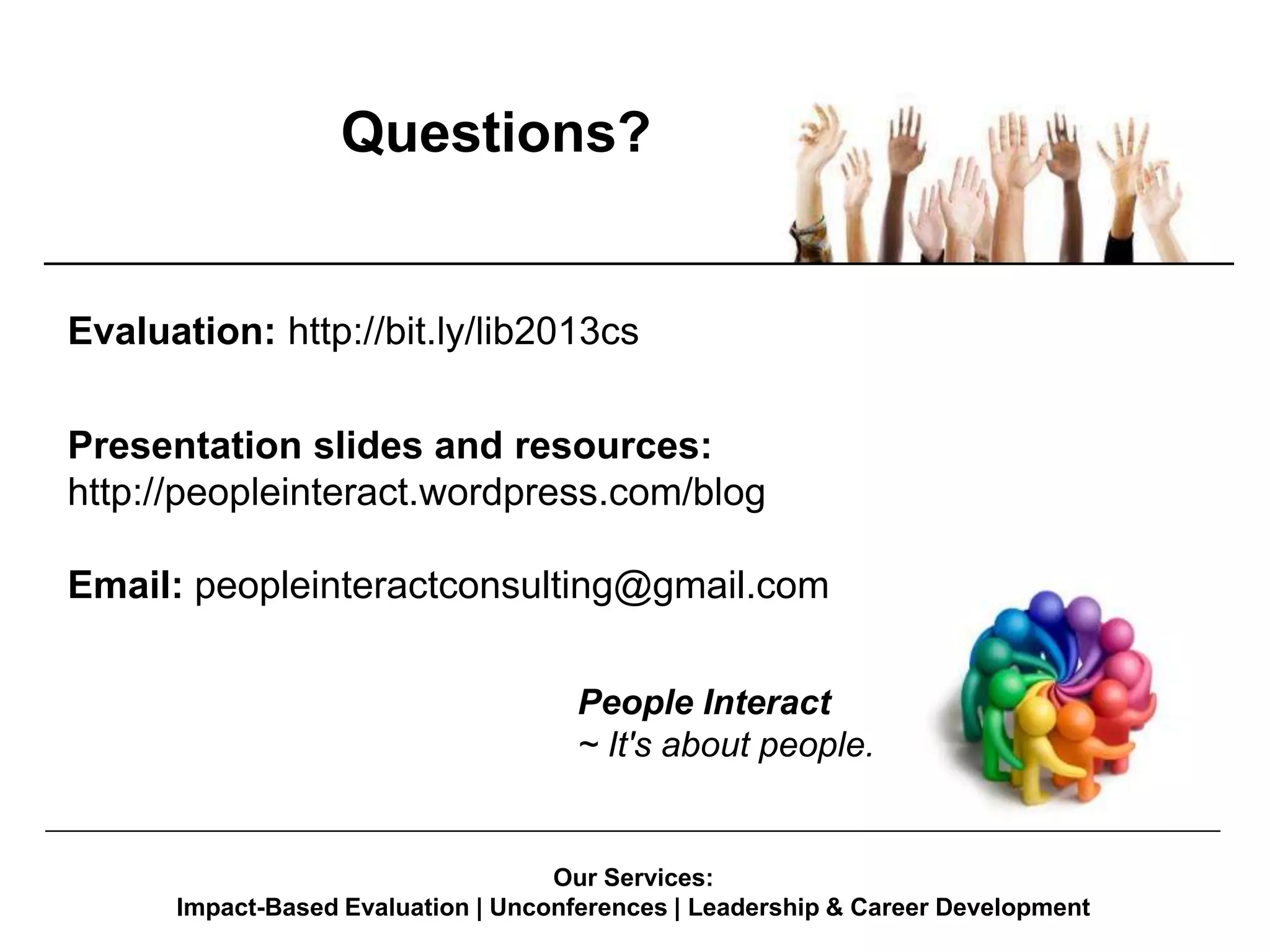 Questions?

Evaluation: http://bit.ly/lib2013cs
Presentation slides and resources:
http://peopleinteract.wordpress.com/blog

Email: peopleinteractconsulting@gmail.com
People Interact
~ It's about people.
____________________________________________________________________________________________

Our Services:
Impact-Based Evaluation | Unconferences | Leadership & Career Development

 