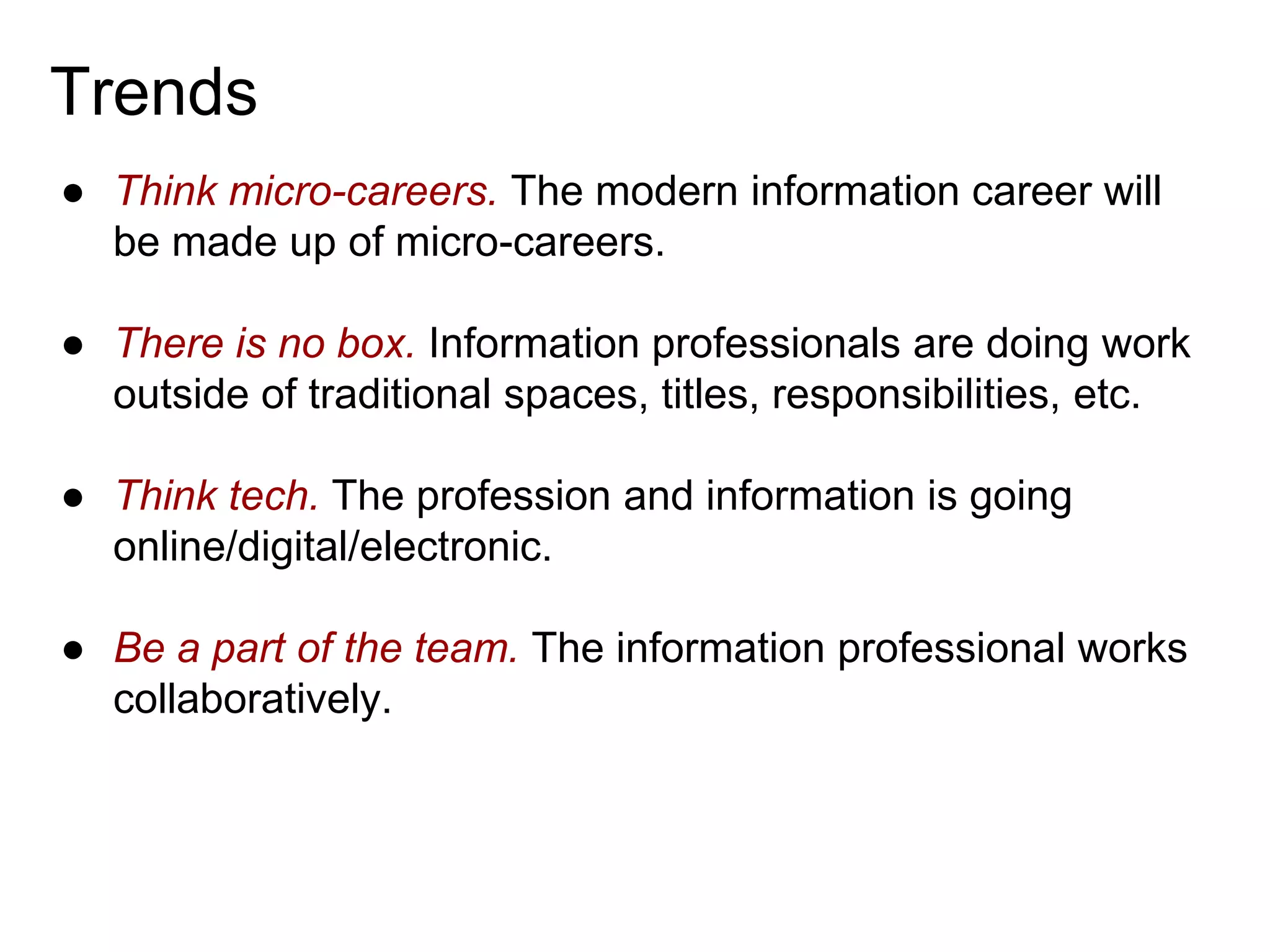 Trends
● Think micro-careers. The modern information career will
be made up of micro-careers.

● There is no box. Information professionals are doing work
outside of traditional spaces, titles, responsibilities, etc.
● Think tech. The profession and information is going
online/digital/electronic.
● Be a part of the team. The information professional works
collaboratively.

 
