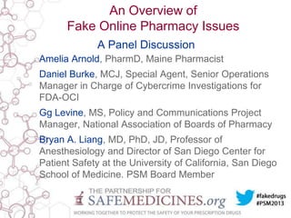 An Overview of
Fake Online Pharmacy Issues
A Panel Discussion
Amelia Arnold, PharmD, Maine Pharmacist

Daniel Burke, MCJ, Special Agent, Senior Operations
Manager in Charge of Cybercrime Investigations for
FDA-OCI
Gg Levine, MS, Policy and Communications Project
Manager, National Association of Boards of Pharmacy
Bryan A. Liang, MD, PhD, JD, Professor of
Anesthesiology and Director of San Diego Center for
Patient Safety at the University of California, San Diego
School of Medicine. PSM Board Member

 