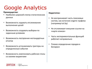 Google Analytics
Преимущества:
• Наиболее широкий спектр статистических
данных
• Возможность задавать отслеживание
выполнения целей

• Возможность создавать выборки по
заданным условиям
• Возможность построения нестандартных
отчетов

• Возможность устанавливать триггеры на
определенные события

Недостатки:
• Не воспринимает часть поисковых
систем, как источник organic трафика
(например tut.by)
• Не отслеживает внешние ссылки на
«карте кликов»
• Часть экспериментальных функций
работает неправильно
• Плохое определение городов в
Беларуси

• Возможность компоновать рабочие столы
со своими виджетами

1
1

 