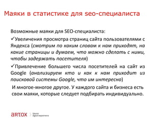 Маяки в статистике для seo-специалиста
Возможные маяки для SEO-специалиста:
Увеличения просмотра страниц сайта пользователями с
Яндекса (смотрим по каким словам к нам приходят, на
какие страницы и думаем, что можно сделать с ними,
чтобы задержать посетителя)
Привлечение большего числа посетителей на сайт из
Google (анализируем кто и как к нам приходит из
поисковой системы Google, что им интересно)
И многое-многое другое. У каждого сайта и бизнеса есть
свои маяки, которые следует подбирать индивидуально.

 