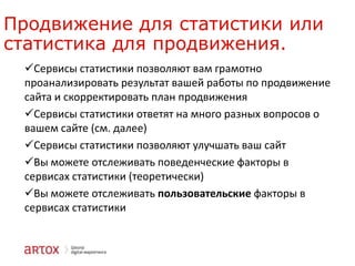 Продвижение для статистики или
статистика для продвижения.
Сервисы статистики позволяют вам грамотно
проанализировать результат вашей работы по продвижение
сайта и скорректировать план продвижения
Сервисы статистики ответят на много разных вопросов о
вашем сайте (см. далее)
Сервисы статистики позволяют улучшать ваш сайт
Вы можете отслеживать поведенческие факторы в
сервисах статистики (теоретически)
Вы можете отслеживать пользовательские факторы в
сервисах статистики

 