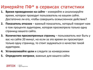 Измеряйте ПФ* в сервисах статистики
1. Время проведенное на сайте – измеряйте и анализируйте
время, которое проводит пользователь на вашем сайте.
Достаточно ли его, чтобы совершить осмысленное действие?
2. Показатель отказов – важный показатель, который говорит нам
о том проценте аудитории, которая просмотрела только одну
страницу вашего сайта.
3. Количество просмотренных страниц – пользователь мог быть у
вас на сайте 20 минут, но если за это время он просмотрел
только одну страницу, то стоит задуматься о качестве такой
аудитории.
4. Устанавливайте цели и следите за конверсиями
5. Определите метрики, важные для вашего сайта

 