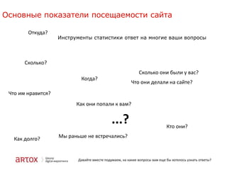 Основные показатели посещаемости сайта
Откуда?

Инструменты статистики ответ на многие ваши вопросы

Сколько?
Сколько они были у вас?
Когда?

Что они делали на сайте?

Что им нравится?
Как они попали к вам?

...?
Как долго?

Кто они?

Мы раньше не встречались?

Давайте вместе подумаем, на какие вопросы вам еще бы хотелось узнать ответы?

 