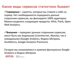 Какие виды сервисов статистики бывают
Серверные – скрипты, которые вы ставите к себе на
сервер. Нет необходимости передавать данные
сторонним сервисам, вы фиксируете 100% аудитории.
Можно выделить следующие продукты: Mint, Piwik, Open
Web Analytics.

Внешние – передают данные сторонним сервисам,
могут быть как видимыми (Liveinternet, Akavita), так и
невидимыми (Google Analytics, Яндекс.Метрика,
KissMetrics, Google Analytics Premium).
Сегодня мы ознакомимся и сравним функционал Google
Analytics и Яндекс.Метрики

 