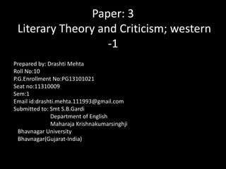 Paper: 3
Literary Theory and Criticism; western
-1
Prepared by: Drashti Mehta
Roll No:10
P.G.Enrollment No:PG13101021
Seat no:11310009
Sem:1
Email id:drashti.mehta.111993@gmail.com
Submitted to: Smt S.B.Gardi
Department of English
Maharaja Krishnakumarsinghji
Bhavnagar University
Bhavnagar(Gujarat-India)

 