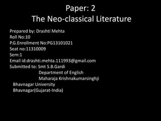 Paper: 2
The Neo-classical Literature
Prepared by: Drashti Mehta
Roll No:10
P.G.Enrollment No:PG13101021
Seat no:11310009
Sem:1
Email id:drashti.mehta.111993@gmail.com
Submitted to: Smt S.B.Gardi
Department of English
Maharaja Krishnakumarsinghji
Bhavnagar University
Bhavnagar(Gujarat-India)

 