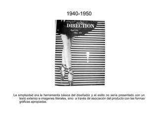 1940-1950

La simplicidad era la herramienta básica del diseñador y el estilo no sería presentado con un
texto extenso e imagenes literales, sino a través de asociación del producto con las formas
gráficas apropiadas.

 