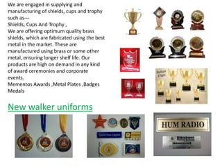 We are engaged in supplying and
manufacturing of shields, cups and trophy
such as--Shields, Cups And Trophy ,
We are offering optimum quality brass
shields, which are fabricated using the best
metal in the market. These are
manufactured using brass or some other
metal, ensuring longer shelf life. Our
products are high on demand in any kind
of award ceremonies and corporate
events.
Mementos Awards ,Metal Plates ,Badges
Medals

New walker uniforms

 