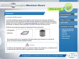 Introducción
La función del filtro de aire:

Principiante

La función del filtro de aire es la de proteger el motor al retener las impurezas del flujo de
aire que entra al motor. El filtro de aire está colocado delante de la entrada de aire del motor y
asegura así la buena calidad de la mezcla aire-carburante que integra los cilindros a través de
las válvulas. En algunos cilindros grandes, se pueden encontrar dos filtros de aire.

0h10 a 0h30

El filtro de aire puede encontrarse con diferentes formas de cartuchos:
 Caja de herramientas
completa (puede ser
optativo)

• rectangulares
• cilíndricas

 Aspirador
 Trapo húmedo

Se encuentra dentro de un receptáculo hermético estanco por contacto con un borde de
goma o de espuma situado alrededor del filtro.

Consejo
Un filtro de aire engrasado supone un consumo excesivo de carburante y un descenso del
rendimiento del motor que justifica ampliamente su rápida sustitución.

 Ficha técnica

 