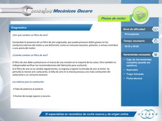 Diagnóstico
¿Por qué cambiar un filtro de aire?
Comprobar la presencia de un filtro de aire engrasado, que pueda provocar daños graves en los
conductos internos del motor y una disfunción, como un consumo excesivo, polución, e incluso contribuir
a una avería del motor.

Principiante

0h10 a 0h30

¿Cuándo cambiar un filtro de aire?
El filtro de aire debe sustituirse en el marco de una revisión en la mayoría de los casos. Pero también es
indispensable verificar las recomendaciones del fabricante para sustituirlo.
Si el filtro de aire no se cambia regularmente, se engrasa y tapone la entrada de aire al motor. Se
perturba la mezcla aire-carburante, la falta de aire en la mezcla provoca una mala combustión del
carburante o un consumo excesivo.

 Caja de herramientas
completa (puede ser
optativo)
 Aspirador
 Trapo húmedo

 Ficha técnica
Los indicios para la sustitución:
• Falta de potencia al acelerar
• Humos de escape opacos y oscuros.

 
