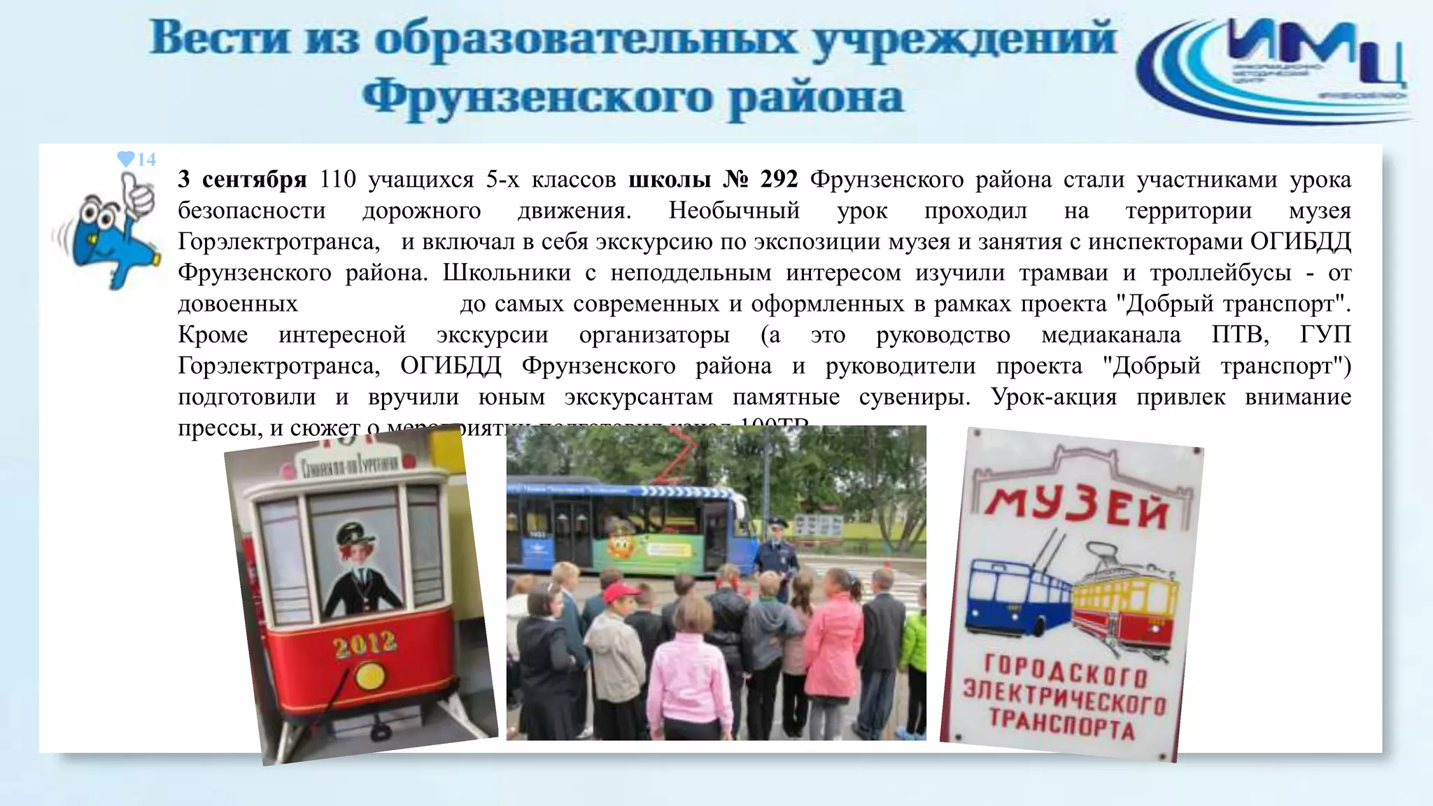 14

3 сентября 110 учащихся 5-х классов школы № 292 Фрунзенского района стали участниками урока
безопасности дорожного движения. Необычный урок проходил на территории музея
Горэлектротранса, и включал в себя экскурсию по экспозиции музея и занятия с инспекторами ОГИБДД
Фрунзенского района. Школьники с неподдельным интересом изучили трамваи и троллейбусы - от
довоенных
до самых современных и оформленных в рамках проекта "Добрый транспорт".
Кроме интересной экскурсии организаторы (а это руководство медиаканала ПТВ, ГУП
Горэлектротранса, ОГИБДД Фрунзенского района и руководители проекта "Добрый транспорт")
подготовили и вручили юным экскурсантам памятные сувениры. Урок-акция привлек внимание
прессы, и сюжет о мероприятии подготовил канал 100ТВ

 